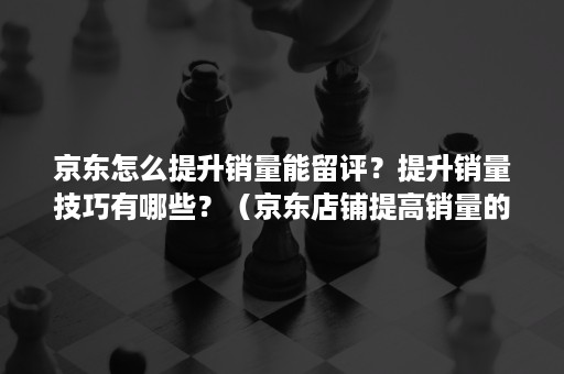 京东怎么提升销量能留评？提升销量技巧有哪些？（京东店铺提高销量的方法）