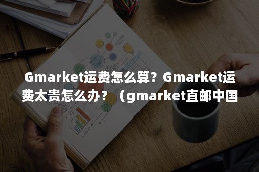 Gmarket运费怎么算？Gmarket运费太贵怎么办？（gmarket直邮中国运费）