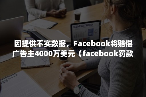 因提供不实数据，Facebook将赔偿广告主4000万美元（facebook罚款50亿）