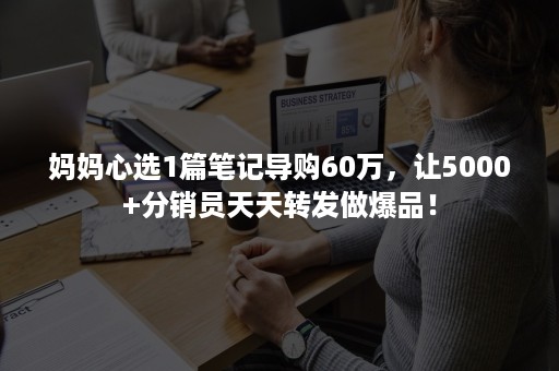 妈妈心选1篇笔记导购60万，让5000+分销员天天转发做爆品！