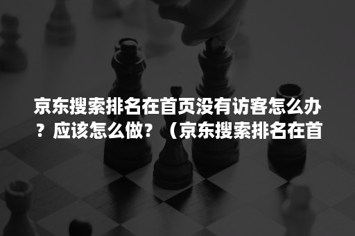 京东搜索排名在首页没有访客怎么办？应该怎么做？（京东搜索排名在首页没有访客怎么办?应该怎么做啊）