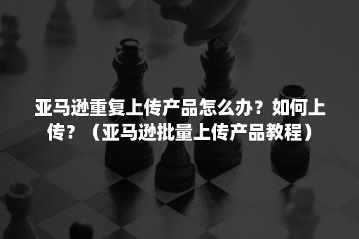 亚马逊重复上传产品怎么办？如何上传？（亚马逊批量上传产品教程）