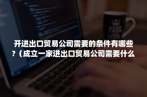 开进出口贸易公司需要的条件有哪些?（成立一家进出口贸易公司需要什么条件）