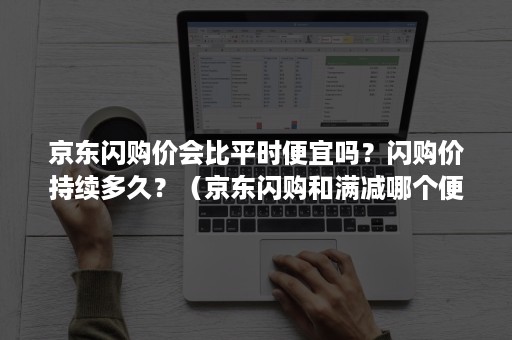 京东闪购价会比平时便宜吗？闪购价持续多久？（京东闪购和满减哪个便宜）