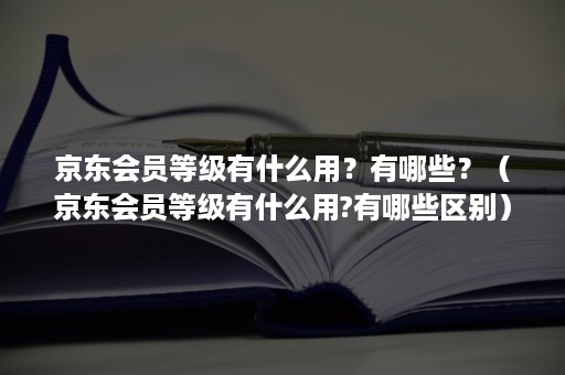 京东会员等级有什么用？有哪些？（京东会员等级有什么用?有哪些区别）