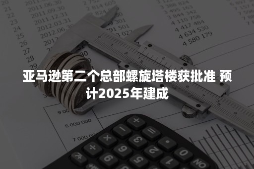 亚马逊第二个总部螺旋塔楼获批准 预计2025年建成