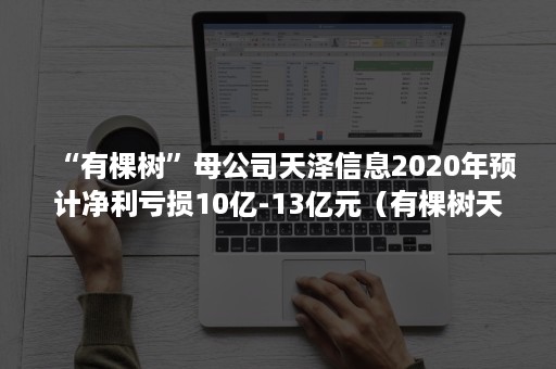 “有棵树”母公司天泽信息2020年预计净利亏损10亿-13亿元（有棵树天泽信息最新消息）