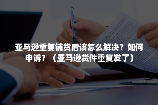 亚马逊重复铺货后该怎么解决？如何申诉？（亚马逊货件重复发了）