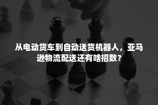 从电动货车到自动送货机器人，亚马逊物流配送还有啥招数？