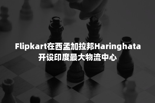 Flipkart在西孟加拉邦Haringhata开设印度最大物流中心