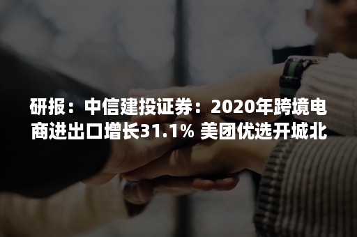 研报：中信建投证券：2020年跨境电商进出口增长31.1% 美团优选开城北京（中信建投证券2020年年报）