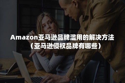 Amazon亚马逊品牌滥用的解决方法（亚马逊侵权品牌有哪些）