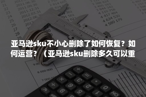 亚马逊sku不小心删除了如何恢复？如何运营？（亚马逊sku删除多久可以重新使用）