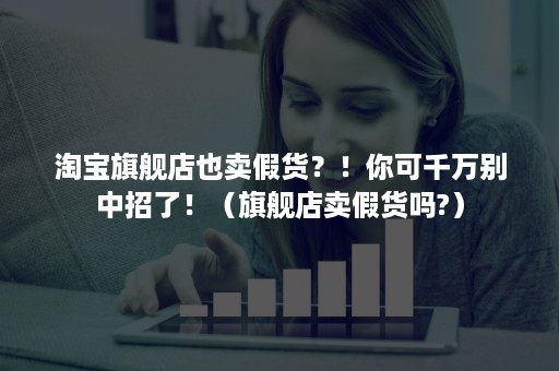 淘宝旗舰店也卖假货？！你可千万别中招了！（旗舰店卖假货吗?）