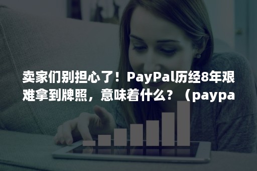 卖家们别担心了！PayPal历经8年艰难拿到牌照，意味着什么？（paypal 牌照）