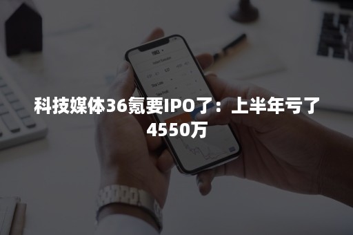 科技媒体36氪要IPO了：上半年亏了4550万