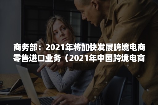 商务部：2021年将加快发展跨境电商零售进口业务（2021年中国跨境电商交易规模）