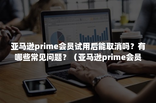 亚马逊prime会员试用后能取消吗？有哪些常见问题？（亚马逊prime会员试用怎么取消）