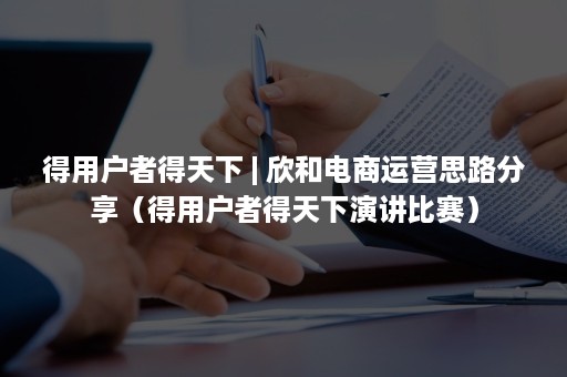 得用户者得天下 | 欣和电商运营思路分享（得用户者得天下演讲比赛）