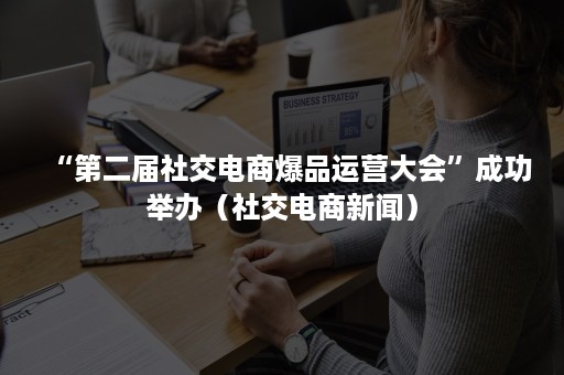 “第二届社交电商爆品运营大会”成功举办（社交电商新闻）