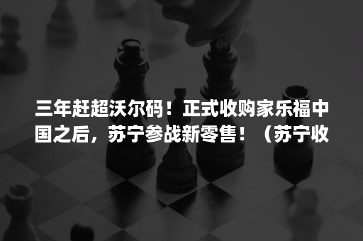 三年赶超沃尔码！正式收购家乐福中国之后，苏宁参战新零售！（苏宁收购家乐福是纵向并购）