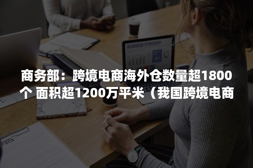 商务部：跨境电商海外仓数量超1800个 面积超1200万平米（我国跨境电商海外仓）