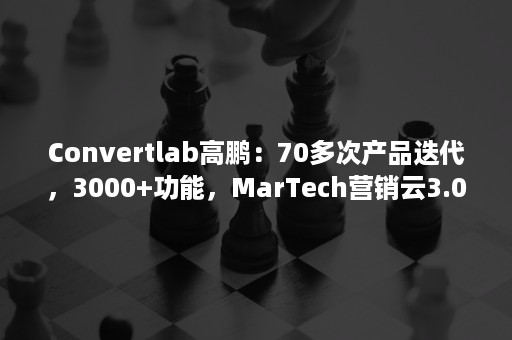 Convertlab高鹏：70多次产品迭代，3000+功能，MarTech营销云3.0的思考逻辑是什么？