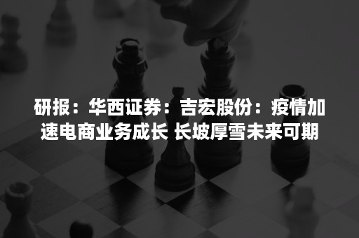 研报：华西证券：吉宏股份：疫情加速电商业务成长 长坡厚雪未来可期