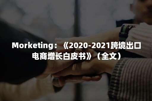 Morketing：《2020-2021跨境出口电商增长白皮书》（全文）