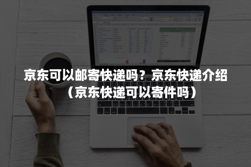 京东可以邮寄快递吗？京东快递介绍（京东快递可以寄件吗）