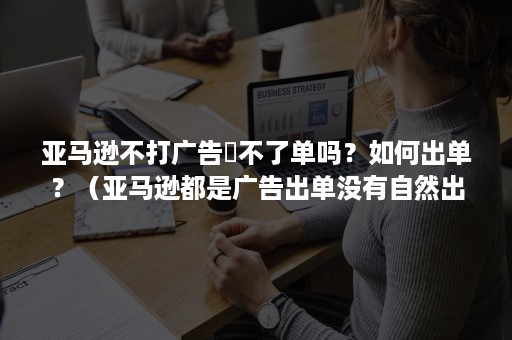 亚马逊不打广告岀不了单吗？如何出单？（亚马逊都是广告出单没有自然出单怎么回事）