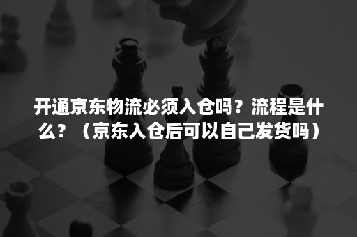 开通京东物流必须入仓吗？流程是什么？（京东入仓后可以自己发货吗）