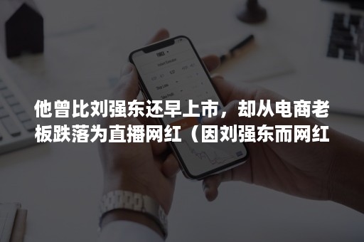 他曾比刘强东还早上市，却从电商老板跌落为直播网红（因刘强东而网红的）