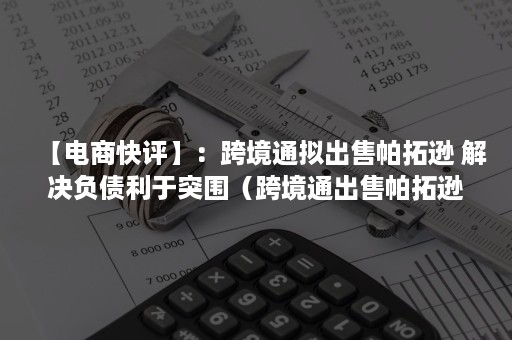 【电商快评】：跨境通拟出售帕拓逊 解决负债利于突围（跨境通出售帕拓逊协议）