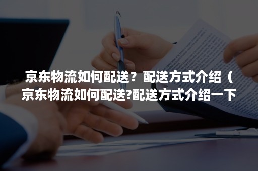 京东物流如何配送？配送方式介绍（京东物流如何配送?配送方式介绍一下）