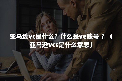 亚马逊vc是什么？什么是ve账号 ？（亚马逊vcs是什么意思）