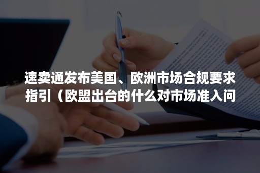 速卖通发布美国、欧洲市场合规要求指引（欧盟出台的什么对市场准入问题做了规定）