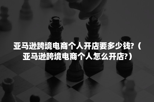 亚马逊跨境电商个人开店要多少钱?（亚马逊跨境电商个人怎么开店?）