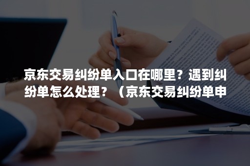 京东交易纠纷单入口在哪里？遇到纠纷单怎么处理？（京东交易纠纷单申请成功了在哪里可以查看到）