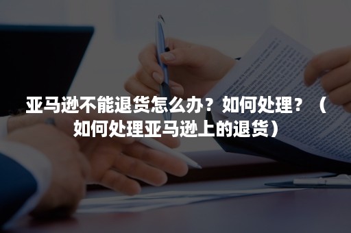 亚马逊不能退货怎么办？如何处理？（如何处理亚马逊上的退货）