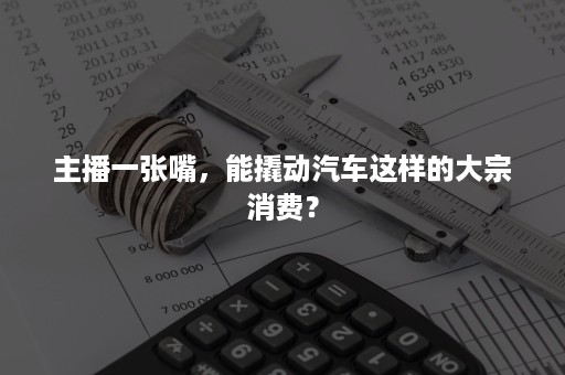 主播一张嘴，能撬动汽车这样的大宗消费？