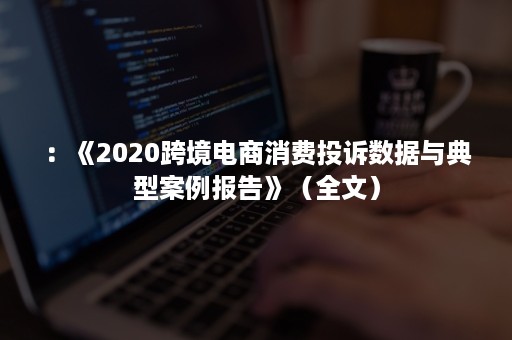 ：《2020跨境电商消费投诉数据与典型案例报告》（全文）