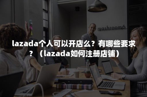 lazada个人可以开店么？有哪些要求？（lazada如何注册店铺）