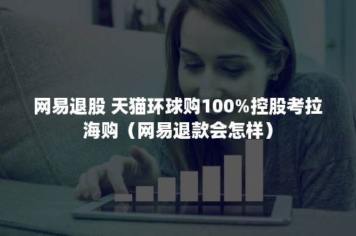 网易退股 天猫环球购100%控股考拉海购（网易退款会怎样）