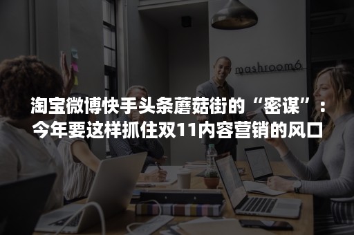 淘宝微博快手头条蘑菇街的“密谋”：今年要这样抓住双11内容营销的风口!