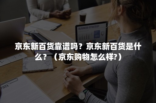 京东新百货靠谱吗？京东新百货是什么？（京东购物怎么样?）