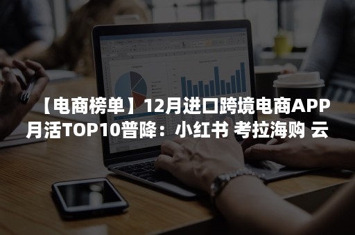 【电商榜单】12月进口跨境电商APP月活TOP10普降：小红书 考拉海购 云集VIP活跃人数达100万以上 稳居前三（跨境电商畅销的商品）