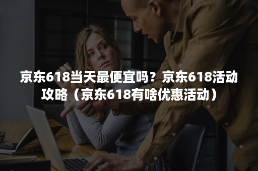 京东618当天最便宜吗？京东618活动攻略（京东618有啥优惠活动）