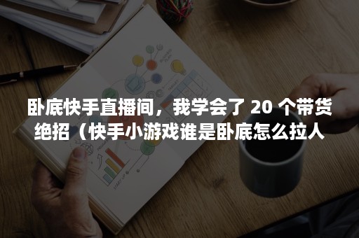 卧底快手直播间，我学会了 20 个带货绝招（快手小游戏谁是卧底怎么拉人）