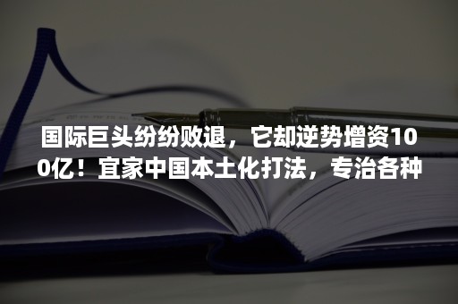 国际巨头纷纷败退，它却逆势增资100亿！宜家中国本土化打法，专治各种水土不服！